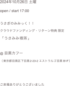 2024年10月26日 土曜
open / start 17:00

うさぎのみみっく！！
クラウドファンディング・リターン特典 限定
「 うさみみ 喫茶 」

@ 目黒カフー（ 東京都 目黒区 下目黒 2-23-2 エストラルゴ 目黒 B1F ）

 ご来場ありがとうございました 