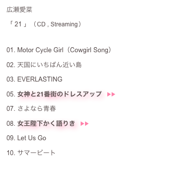 広瀬愛菜：
「 21 」（ CD , Streaming ）： 
01. Motor Cycle Girl（Cowgirl Song）＿02. 天国にいちばん近い島03. EVERLASTING＿05. 女神と21番街のドレスアップ　▶︎▶︎  ♬07. さよなら青春08. 女王陛下かく語りき　▶︎▶︎  ♬09. Let Us Go＿10. サマービート